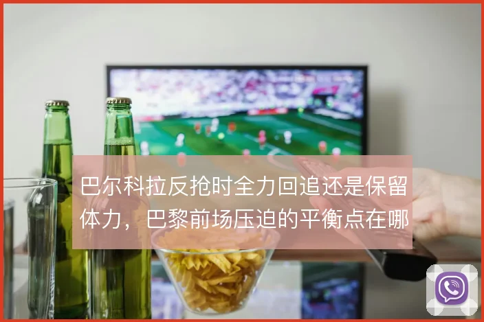 巴尔科拉反抢时全力回追还是保留体力,巴黎前场压迫的平衡点在哪里
