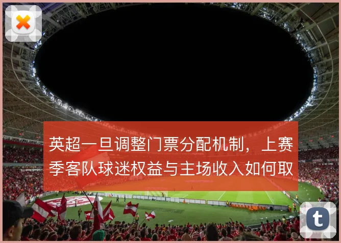 英超一旦调整门票分配机制,上赛季客队球迷权益与主场收入如何取舍