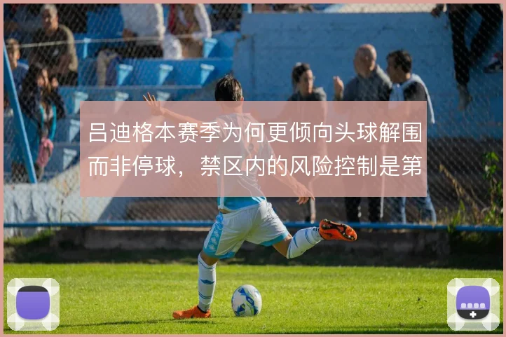 吕迪格本赛季为何更倾向头球解围而非停球，禁区内的风险控制是第一考量