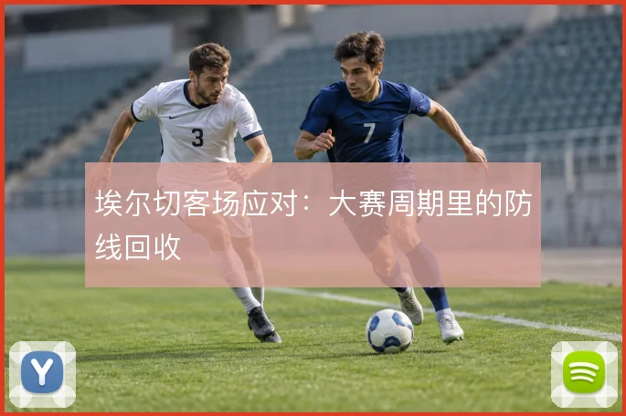 埃尔切客场应对:大赛周期里的防线回收