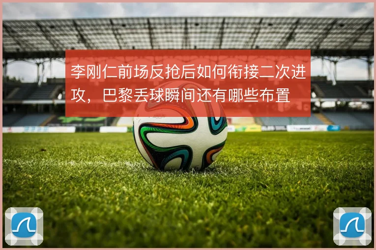 李刚仁前场反抢后如何衔接二次进攻，巴黎丢球瞬间还有哪些布置