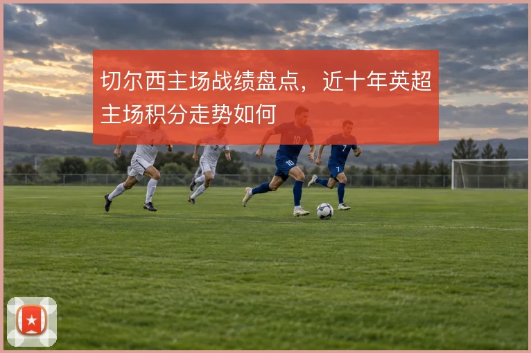 切尔西主场战绩盘点，近十年英超主场积分走势如何
