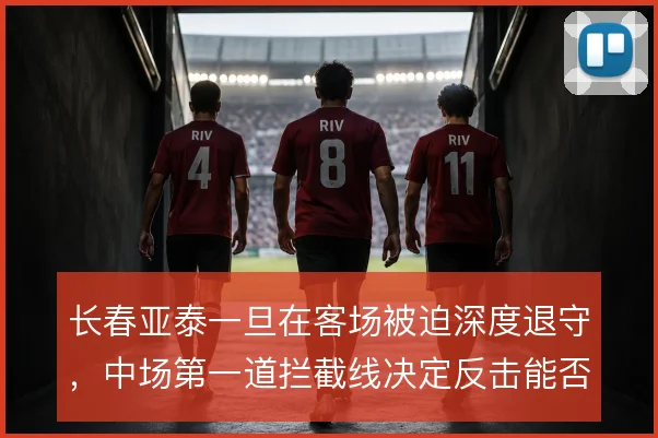 长春亚泰一旦在客场被迫深度退守,中场第一道拦截线决定反击能否打出