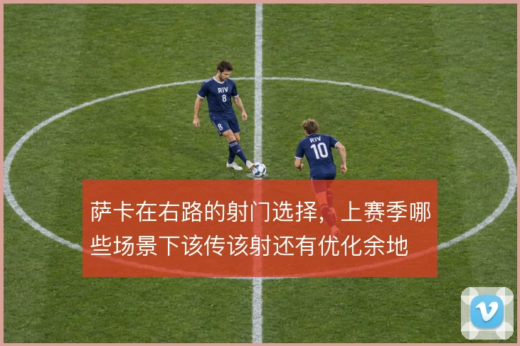 萨卡在右路的射门选择,上赛季哪些场景下该传该射还有优化余地