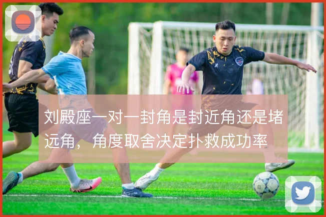 刘殿座一对一封角是封近角还是堵远角，角度取舍决定扑救成功率