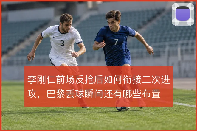 李刚仁前场反抢后如何衔接二次进攻，巴黎丢球瞬间还有哪些布置