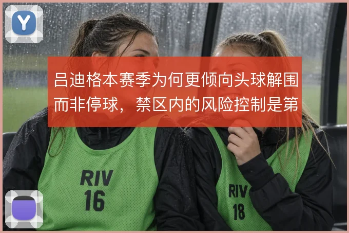 吕迪格本赛季为何更倾向头球解围而非停球，禁区内的风险控制是第一考量