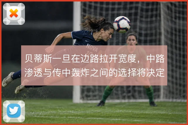 贝蒂斯一旦在边路拉开宽度，中路渗透与传中轰炸之间的选择将决定进攻效率