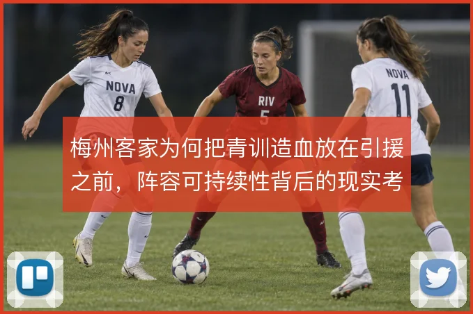 梅州客家为何把青训造血放在引援之前,阵容可持续性背后的现实考量