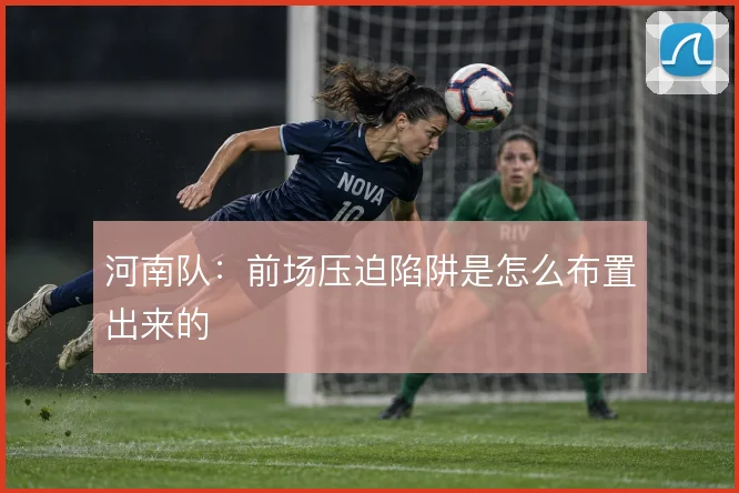 河南队:前场压迫陷阱是怎么布置出来的